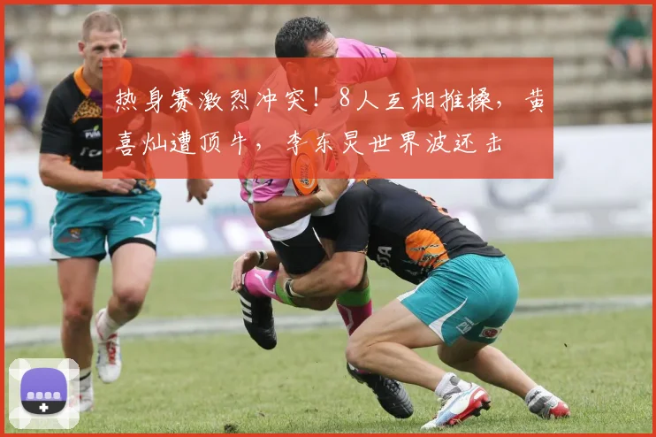 热身赛激烈冲突!8人互相推搡,黄喜灿遭顶牛,李东炅世界波还击