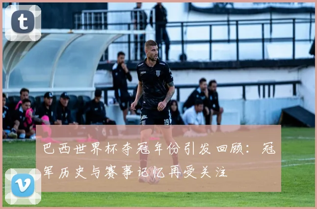 巴西世界杯夺冠年份引发回顾:冠军历史与赛事记忆再受关注
