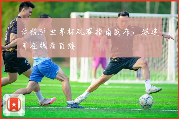 云视听世界杯观赛指南发布,球迷可在线看直播
