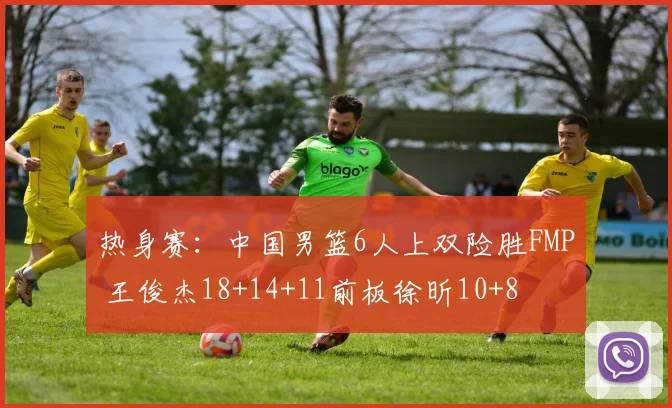 热身赛:中国男篮6人上双险胜FMP 王俊杰18+14+11前板徐昕10+8