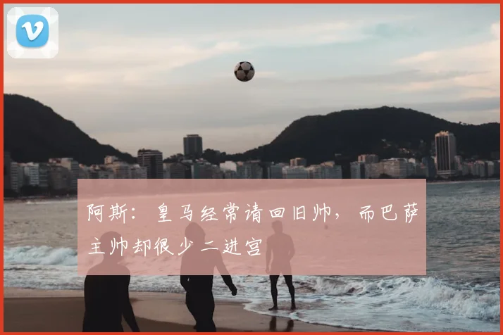 阿斯:皇马经常请回旧帅,而巴萨主帅却很少二进宫