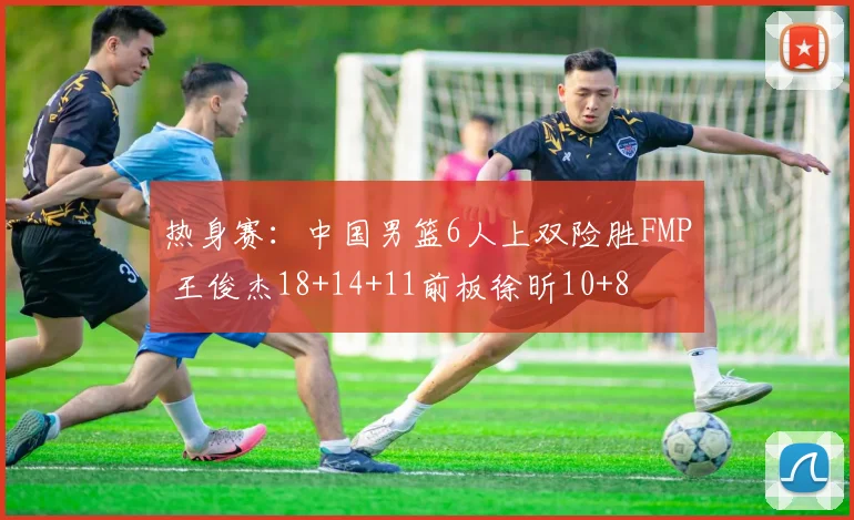 热身赛:中国男篮6人上双险胜FMP 王俊杰18+14+11前板徐昕10+8