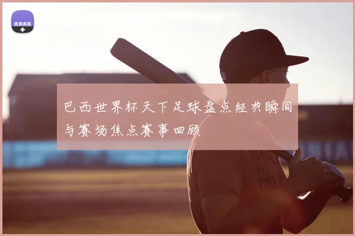 巴西世界杯天下足球盘点经典瞬间与赛场焦点赛事回顾