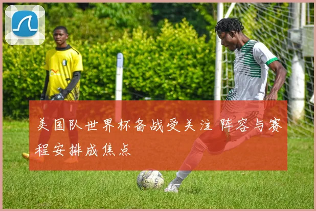 美国队世界杯备战受关注 阵容与赛程安排成焦点