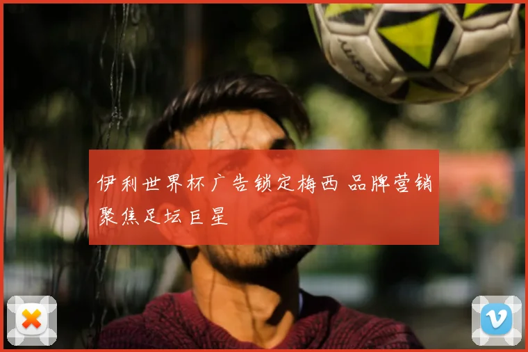 伊利世界杯广告锁定梅西 品牌营销聚焦足坛巨星