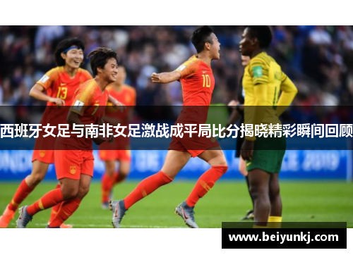 西班牙女足与南非女足激战成平局比分揭晓精彩瞬间回顾