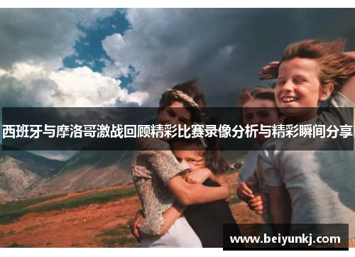 西班牙与摩洛哥激战回顾精彩比赛录像分析与精彩瞬间分享